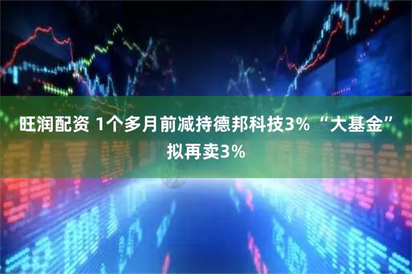 旺润配资 1个多月前减持德邦科技3% “大基金”拟再卖3%