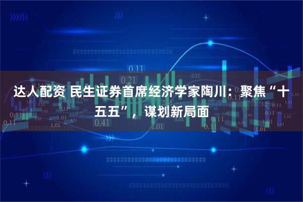 达人配资 民生证券首席经济学家陶川：聚焦“十五五”，谋划新局面